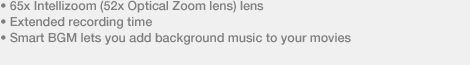 � 65x Intellizoom (52x Optical Zoom lens) lens � Extended recording time � Smart BGM lets you add background music to your movies